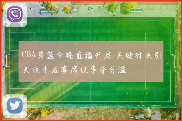 CBA男篮今晚直播开启 关键对决引关注季后赛席位争夺升温