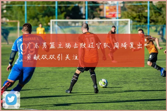 广东男篮主场击败辽宁队 周琦复出贡献双双引关注