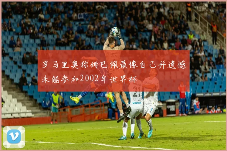 罗马里奥称姆巴佩最像自己并遗憾未能参加2002年世界杯