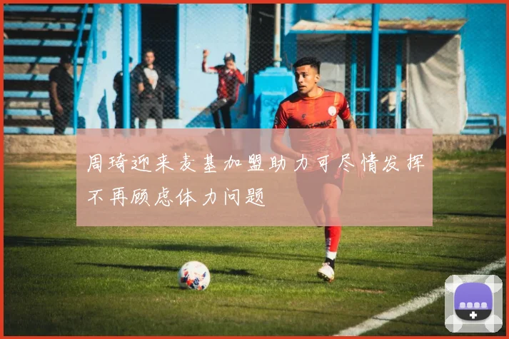 周琦迎来麦基加盟助力可尽情发挥不再顾虑体力问题