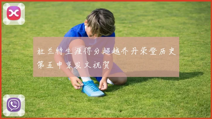 杜兰特生涯得分超越乔丹荣登历史第五申京发文祝贺