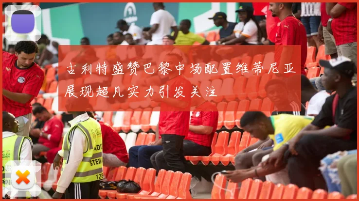 古利特盛赞巴黎中场配置维蒂尼亚展现超凡实力引发关注