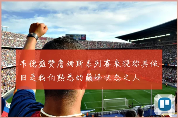 韦德盛赞詹姆斯系列赛表现称其依旧是我们熟悉的巅峰状态之人