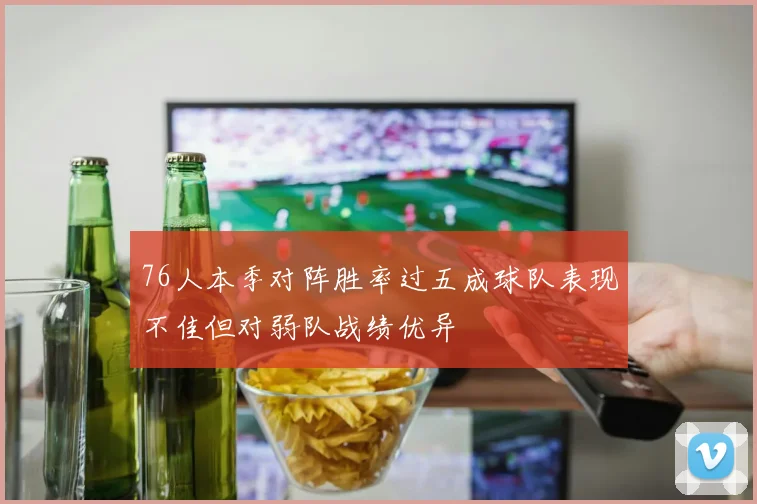 76人本季对阵胜率过五成球队表现不佳但对弱队战绩优异