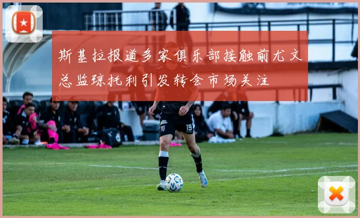 斯基拉报道多家俱乐部接触前尤文总监琼托利引发转会市场关注