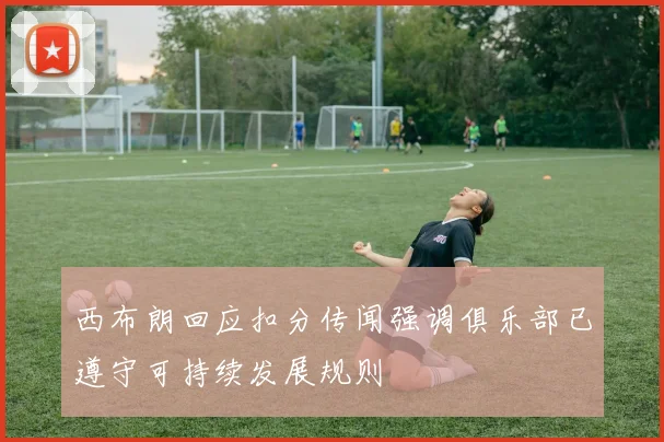 西布朗回应扣分传闻强调俱乐部已遵守可持续发展规则