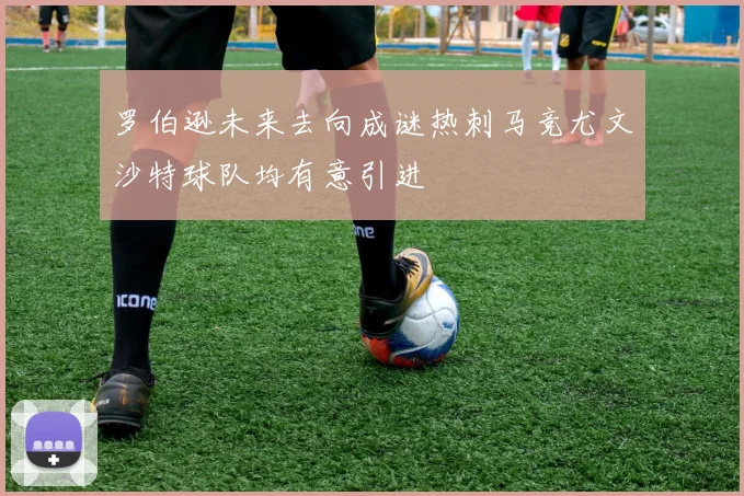 罗伯逊未来去向成谜热刺马竞尤文沙特球队均有意引进