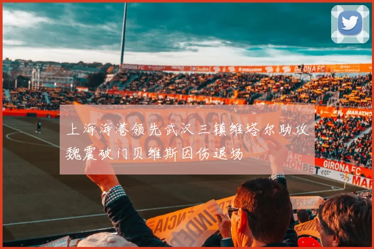 上海海港领先武汉三镇维塔尔助攻魏震破门贝维斯因伤退场