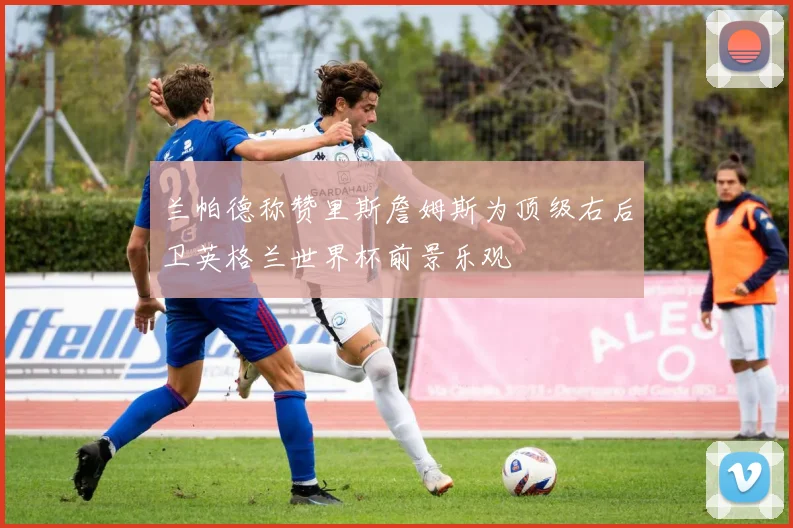 兰帕德称赞里斯詹姆斯为顶级右后卫英格兰世界杯前景乐观