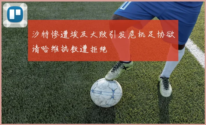 沙特惨遭埃及大败引发危机足协欲请哈维执教遭拒绝