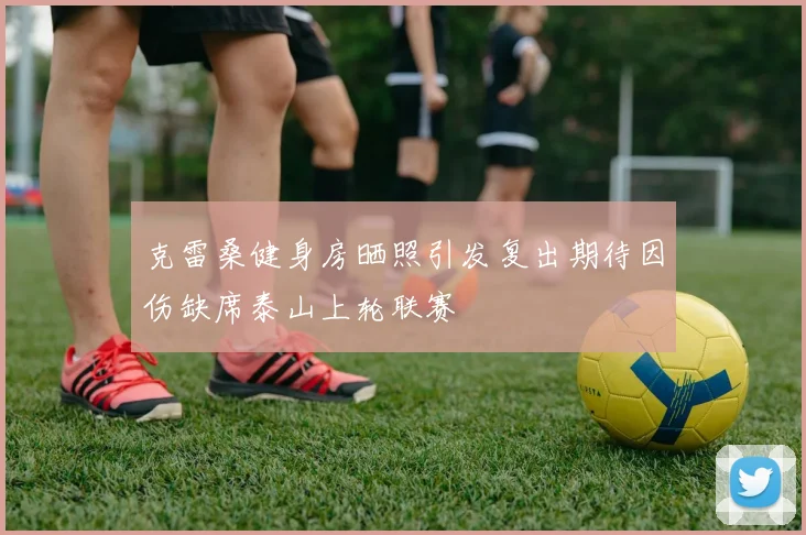 克雷桑健身房晒照引发复出期待因伤缺席泰山上轮联赛