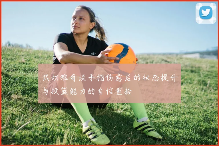 武切维奇谈手指伤愈后的状态提升与投篮能力的自信重拾