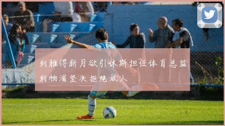 利雅得新月欲引休斯担任体育总监利物浦坚决拒绝放人