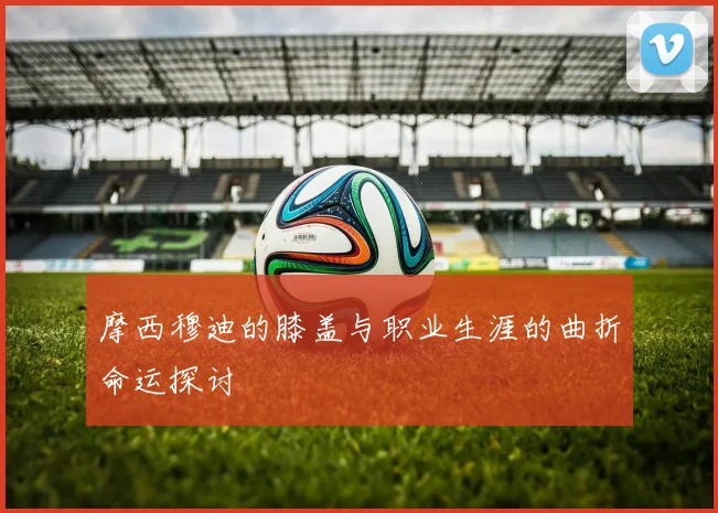 摩西穆迪的膝盖与职业生涯的曲折命运探讨
