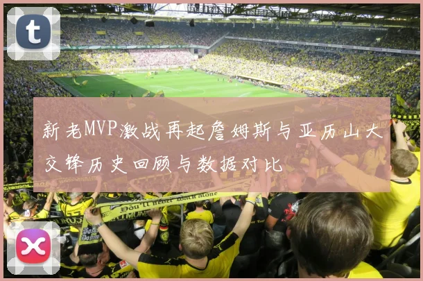 新老MVP激战再起詹姆斯与亚历山大交锋历史回顾与数据对比
